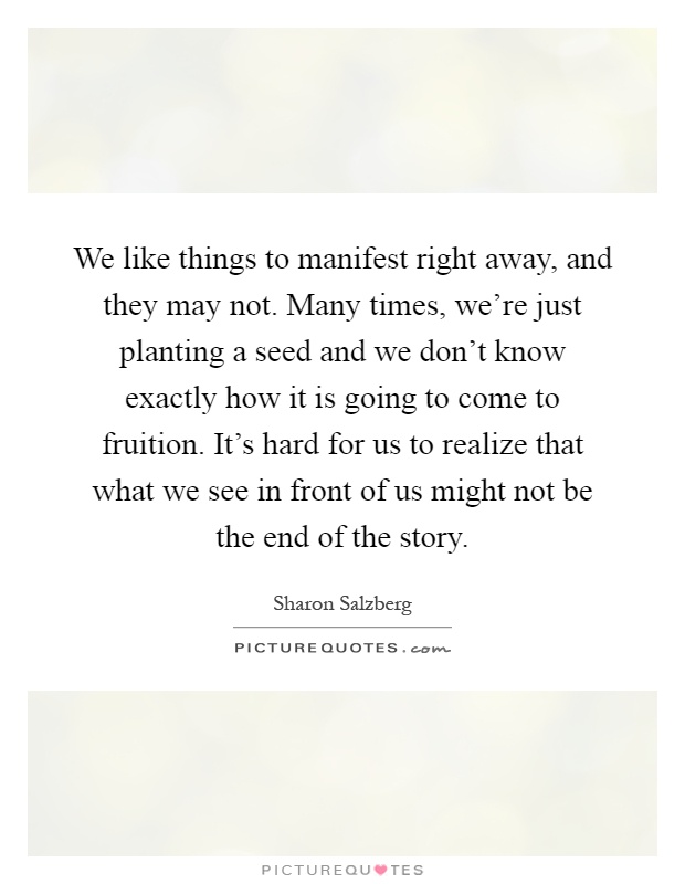 We like things to manifest right away, and they may not. Many times, we're just planting a seed and we don't know exactly how it is going to come to fruition. It's hard for us to realize that what we see in front of us might not be the end of the story Picture Quote #1