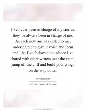 I’ve never been in charge of my stories, they’ve always been in charge of me. As each new one has called to me, ordering me to give it voice and form and life, I’ve followed the advice I’ve shared with other writers over the years: jump off the cliff and build your wings on the way down Picture Quote #1