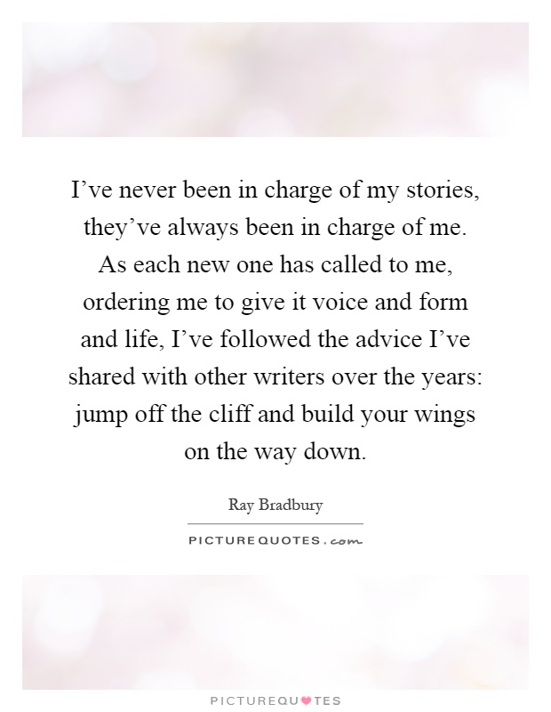 I've never been in charge of my stories, they've always been in charge of me. As each new one has called to me, ordering me to give it voice and form and life, I've followed the advice I've shared with other writers over the years: jump off the cliff and build your wings on the way down Picture Quote #1