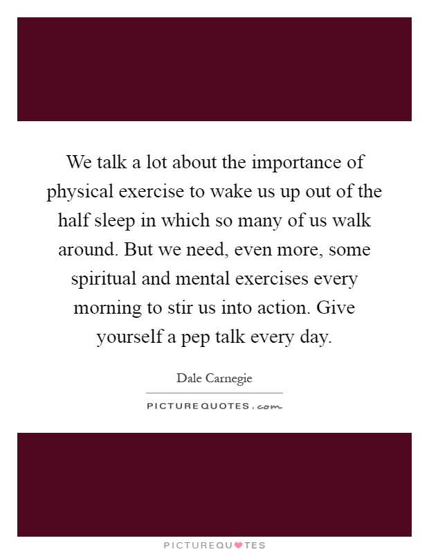 We talk a lot about the importance of physical exercise to wake us up out of the half sleep in which so many of us walk around. But we need, even more, some spiritual and mental exercises every morning to stir us into action. Give yourself a pep talk every day Picture Quote #1