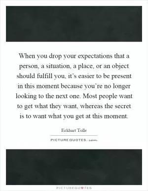 When you drop your expectations that a person, a situation, a place, or an object should fulfill you, it’s easier to be present in this moment because you’re no longer looking to the next one. Most people want to get what they want, whereas the secret is to want what you get at this moment Picture Quote #1