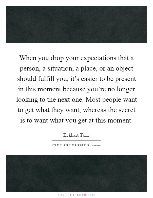 When you drop your expectations that a person, a situation, a place, or an object should fulfill you, it's easier to be present in this moment because you're no longer looking to the next one. Most people want to get what they want, whereas the secret is to want what you get at this moment Picture Quote #1