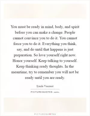 You must be ready in mind, body, and spirit before you can make a change. People cannot convince you to do it. You cannot force you to do it. Everything you think, say, and do until that happens is just preparation. So love yourself right now. Honor yourself. Keep talking to yourself. Keep thinking ready thoughts. In the meantime, try to remember you will not be ready until you are ready Picture Quote #1