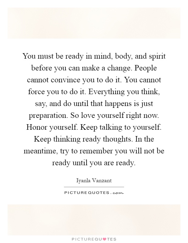 You must be ready in mind, body, and spirit before you can make a change. People cannot convince you to do it. You cannot force you to do it. Everything you think, say, and do until that happens is just preparation. So love yourself right now. Honor yourself. Keep talking to yourself. Keep thinking ready thoughts. In the meantime, try to remember you will not be ready until you are ready Picture Quote #1