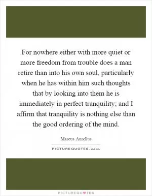 For nowhere either with more quiet or more freedom from trouble does a man retire than into his own soul, particularly when he has within him such thoughts that by looking into them he is immediately in perfect tranquility; and I affirm that tranquility is nothing else than the good ordering of the mind Picture Quote #1