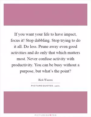 If you want your life to have impact, focus it! Stop dabbling. Stop trying to do it all. Do less. Prune away even good activities and do only that which matters most. Never confuse activity with productivity. You can be busy without a purpose, but what’s the point? Picture Quote #1