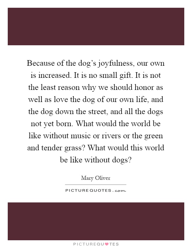 Because of the dog's joyfulness, our own is increased. It is no small gift. It is not the least reason why we should honor as well as love the dog of our own life, and the dog down the street, and all the dogs not yet born. What would the world be like without music or rivers or the green and tender grass? What would this world be like without dogs? Picture Quote #1