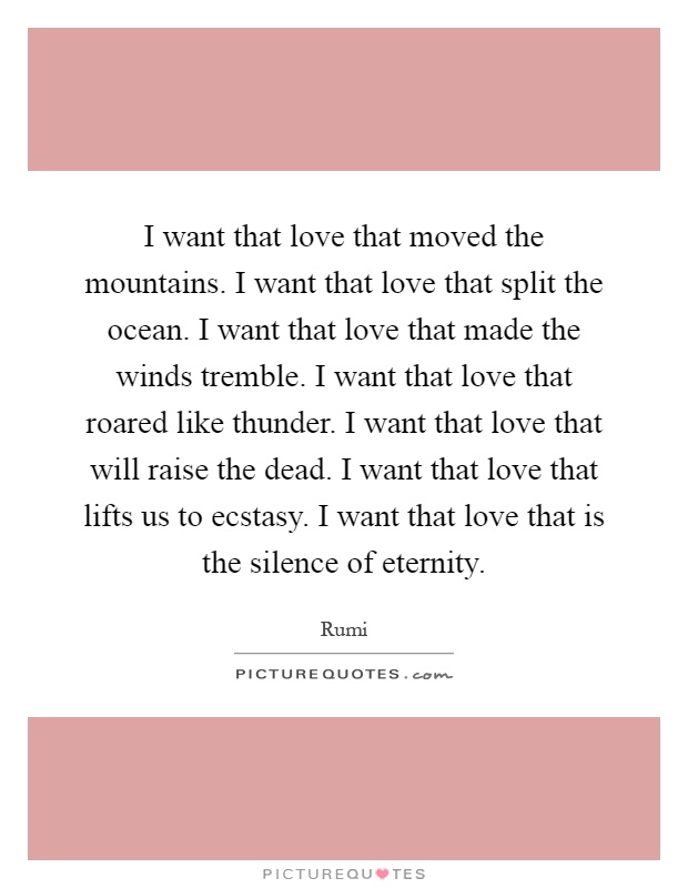 I want that love that moved the mountains. I want that love that split the ocean. I want that love that made the winds tremble. I want that love that roared like thunder. I want that love that will raise the dead. I want that love that lifts us to ecstasy. I want that love that is the silence of eternity Picture Quote #1