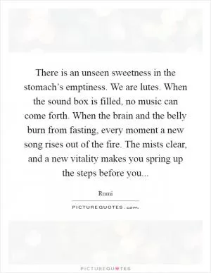 There is an unseen sweetness in the stomach’s emptiness. We are lutes. When the sound box is filled, no music can come forth. When the brain and the belly burn from fasting, every moment a new song rises out of the fire. The mists clear, and a new vitality makes you spring up the steps before you Picture Quote #1