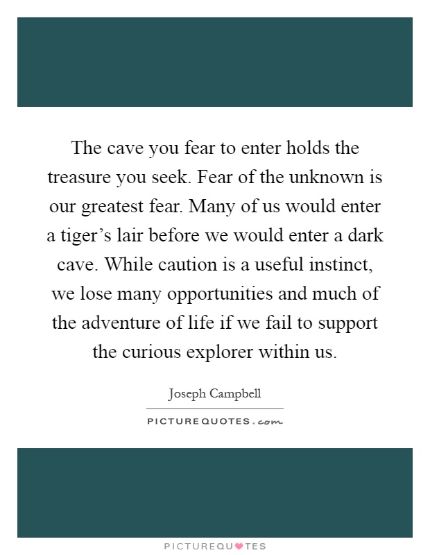 The cave you fear to enter holds the treasure you seek. Fear of the unknown is our greatest fear. Many of us would enter a tiger's lair before we would enter a dark cave. While caution is a useful instinct, we lose many opportunities and much of the adventure of life if we fail to support the curious explorer within us Picture Quote #1