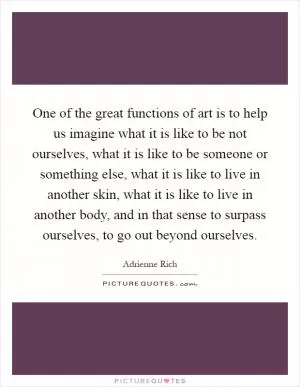 One of the great functions of art is to help us imagine what it is like to be not ourselves, what it is like to be someone or something else, what it is like to live in another skin, what it is like to live in another body, and in that sense to surpass ourselves, to go out beyond ourselves Picture Quote #1