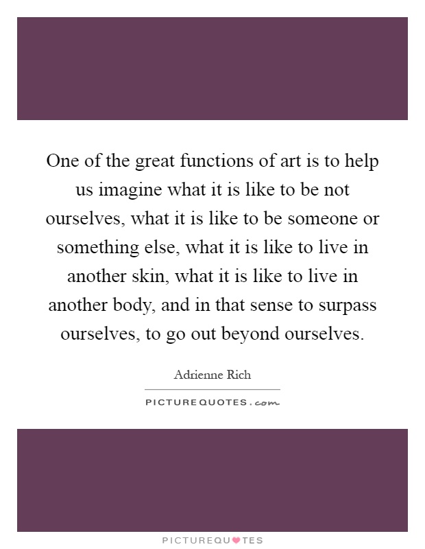 One of the great functions of art is to help us imagine what it is like to be not ourselves, what it is like to be someone or something else, what it is like to live in another skin, what it is like to live in another body, and in that sense to surpass ourselves, to go out beyond ourselves Picture Quote #1