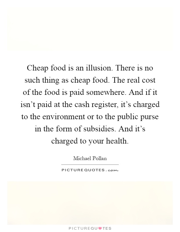 Cheap food is an illusion. There is no such thing as cheap food. The real cost of the food is paid somewhere. And if it isn't paid at the cash register, it's charged to the environment or to the public purse in the form of subsidies. And it's charged to your health Picture Quote #1