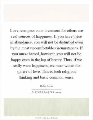 Love, compassion and concern for others are real sources of happiness. If you have these in abundance, you will not be disturbed even by the most uncomfortable circumstances. If you nurse hatred, however, you will not be happy even in the lap of luxury. Thus, if we really want happiness, we must widen the sphere of love. This is both religious thinking and basic common sense Picture Quote #1