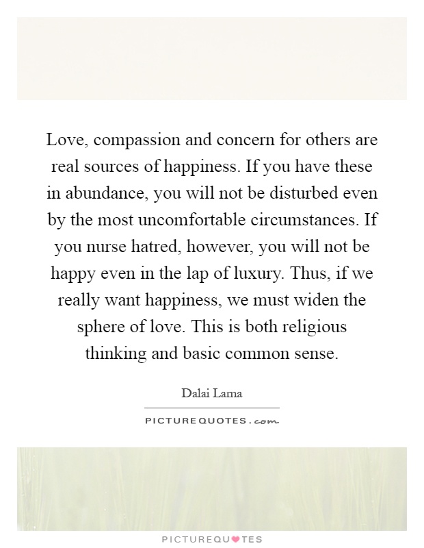 Love, compassion and concern for others are real sources of happiness. If you have these in abundance, you will not be disturbed even by the most uncomfortable circumstances. If you nurse hatred, however, you will not be happy even in the lap of luxury. Thus, if we really want happiness, we must widen the sphere of love. This is both religious thinking and basic common sense Picture Quote #1