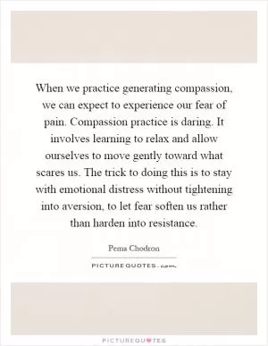 When we practice generating compassion, we can expect to experience our fear of pain. Compassion practice is daring. It involves learning to relax and allow ourselves to move gently toward what scares us. The trick to doing this is to stay with emotional distress without tightening into aversion, to let fear soften us rather than harden into resistance Picture Quote #1