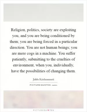 Religion, politics, society are exploiting you, and you are being conditioned by them; you are being forced in a particular direction. You are not human beings; you are mere cogs in a machine. You suffer patiently, submitting to the cruelties of environment, when you, individually, have the possibilities of changing them Picture Quote #1