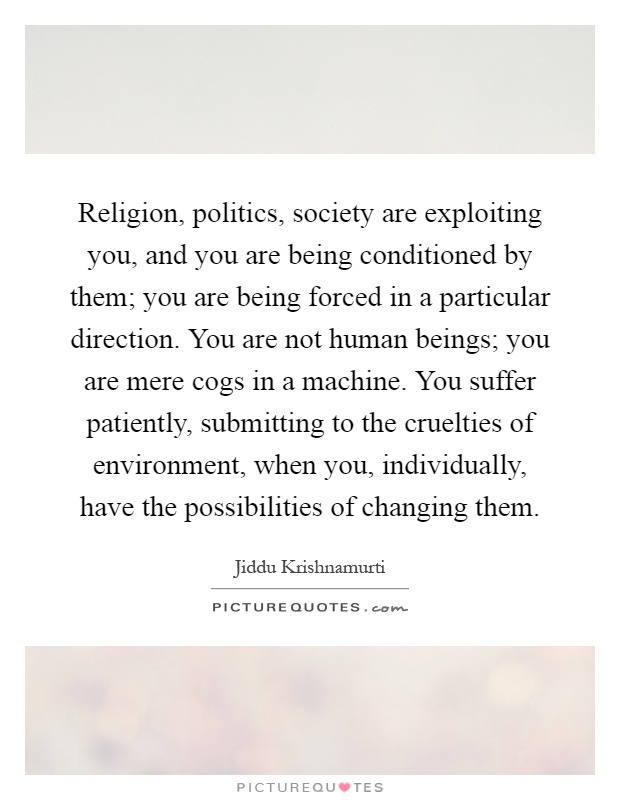 Religion, politics, society are exploiting you, and you are being conditioned by them; you are being forced in a particular direction. You are not human beings; you are mere cogs in a machine. You suffer patiently, submitting to the cruelties of environment, when you, individually, have the possibilities of changing them Picture Quote #1