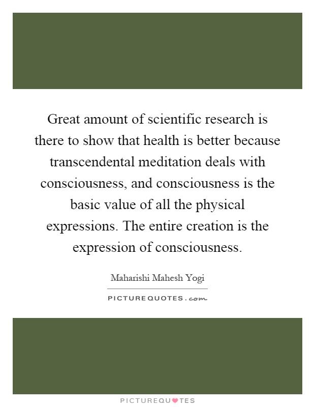 Great amount of scientific research is there to show that health is better because transcendental meditation deals with consciousness, and consciousness is the basic value of all the physical expressions. The entire creation is the expression of consciousness Picture Quote #1