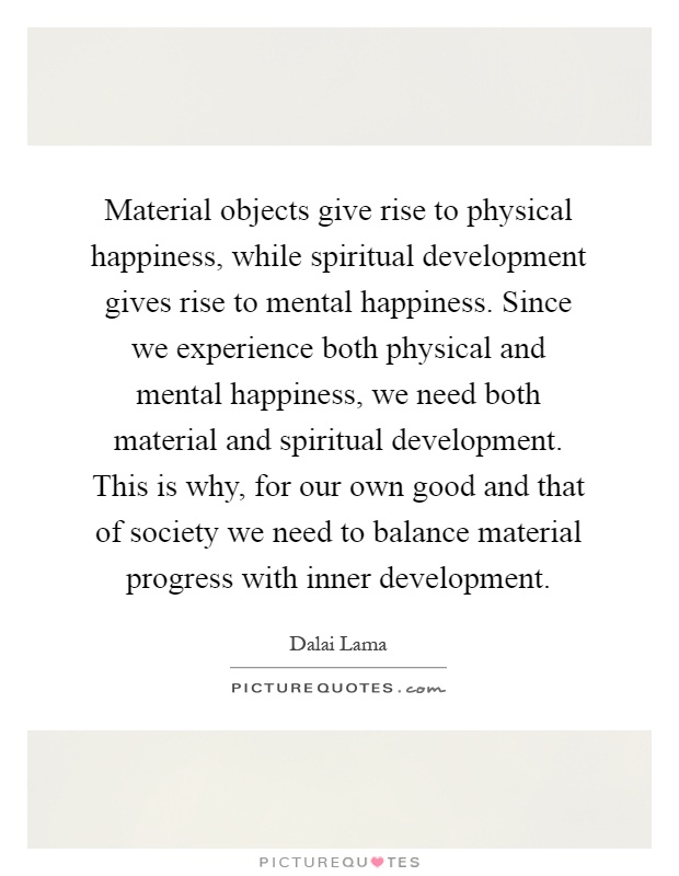 Material objects give rise to physical happiness, while spiritual development gives rise to mental happiness. Since we experience both physical and mental happiness, we need both material and spiritual development. This is why, for our own good and that of society we need to balance material progress with inner development Picture Quote #1