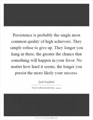 Persistence is probably the single most common quality of high achievers. They simply refuse to give up. They longer you hang in there, the greater the chance that something will happen in your favor. No matter how hard it seems, the longer you persist the more likely your success Picture Quote #1