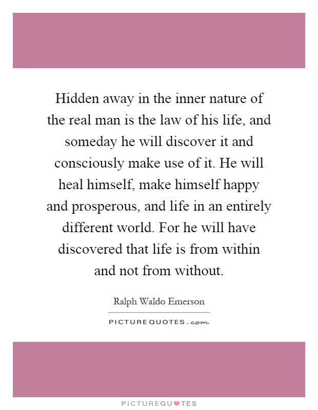 Hidden away in the inner nature of the real man is the law of his life, and someday he will discover it and consciously make use of it. He will heal himself, make himself happy and prosperous, and life in an entirely different world. For he will have discovered that life is from within and not from without Picture Quote #1