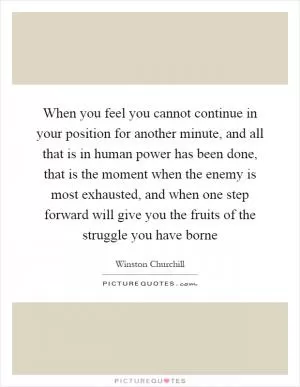 When you feel you cannot continue in your position for another minute, and all that is in human power has been done, that is the moment when the enemy is most exhausted, and when one step forward will give you the fruits of the struggle you have borne Picture Quote #1