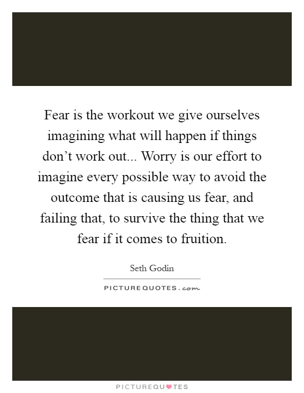 Fear is the workout we give ourselves imagining what will happen if things don't work out... Worry is our effort to imagine every possible way to avoid the outcome that is causing us fear, and failing that, to survive the thing that we fear if it comes to fruition Picture Quote #1
