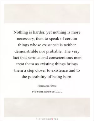 Nothing is harder, yet nothing is more necessary, than to speak of certain things whose existence is neither demonstrable nor probable. The very fact that serious and conscientious men treat them as existing things brings them a step closer to existence and to the possibility of being born Picture Quote #1