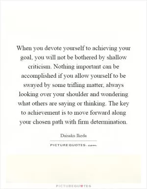 When you devote yourself to achieving your goal, you will not be bothered by shallow criticism. Nothing important can be accomplished if you allow yourself to be swayed by some trifling matter, always looking over your shoulder and wondering what others are saying or thinking. The key to achievement is to move forward along your chosen path with firm determination Picture Quote #1