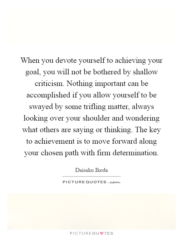 When you devote yourself to achieving your goal, you will not be bothered by shallow criticism. Nothing important can be accomplished if you allow yourself to be swayed by some trifling matter, always looking over your shoulder and wondering what others are saying or thinking. The key to achievement is to move forward along your chosen path with firm determination Picture Quote #1