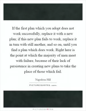 If the first plan which you adopt does not work successfully, replace it with a new plan; if this new plan fails to work, replace it in turn with still another, and so on, until you find a plan which does work. Right here is the point at which the majority of men meet with failure, because of their lack of persistence in creating new plans to take the place of those which fail Picture Quote #1