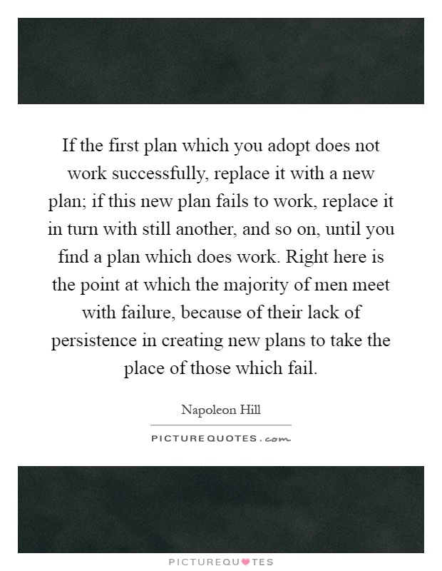 If the first plan which you adopt does not work successfully, replace it with a new plan; if this new plan fails to work, replace it in turn with still another, and so on, until you find a plan which does work. Right here is the point at which the majority of men meet with failure, because of their lack of persistence in creating new plans to take the place of those which fail Picture Quote #1