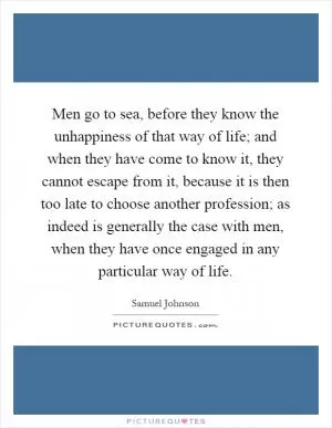 Men go to sea, before they know the unhappiness of that way of life; and when they have come to know it, they cannot escape from it, because it is then too late to choose another profession; as indeed is generally the case with men, when they have once engaged in any particular way of life Picture Quote #1