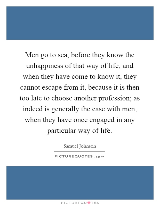 Men go to sea, before they know the unhappiness of that way of life; and when they have come to know it, they cannot escape from it, because it is then too late to choose another profession; as indeed is generally the case with men, when they have once engaged in any particular way of life Picture Quote #1