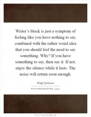 Writer’s block is just a symptom of feeling like you have nothing to say, combined with the rather weird idea that you should feel the need to say something. Why? If you have something to say, then say it. If not, enjoy the silence while it lasts. The noise will return soon enough Picture Quote #1