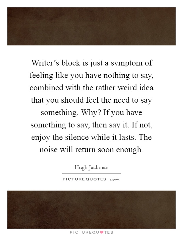 Writer's block is just a symptom of feeling like you have nothing to say, combined with the rather weird idea that you should feel the need to say something. Why? If you have something to say, then say it. If not, enjoy the silence while it lasts. The noise will return soon enough Picture Quote #1