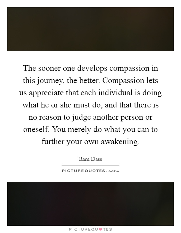 The sooner one develops compassion in this journey, the better. Compassion lets us appreciate that each individual is doing what he or she must do, and that there is no reason to judge another person or oneself. You merely do what you can to further your own awakening Picture Quote #1