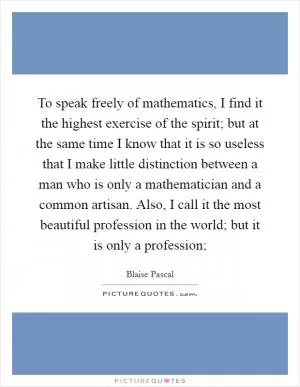 To speak freely of mathematics, I find it the highest exercise of the spirit; but at the same time I know that it is so useless that I make little distinction between a man who is only a mathematician and a common artisan. Also, I call it the most beautiful profession in the world; but it is only a profession; Picture Quote #1