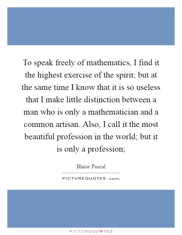 To speak freely of mathematics, I find it the highest exercise of the spirit; but at the same time I know that it is so useless that I make little distinction between a man who is only a mathematician and a common artisan. Also, I call it the most beautiful profession in the world; but it is only a profession; Picture Quote #1