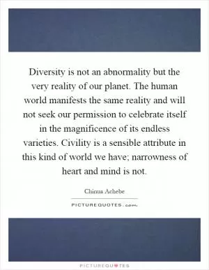 Diversity is not an abnormality but the very reality of our planet. The human world manifests the same reality and will not seek our permission to celebrate itself in the magnificence of its endless varieties. Civility is a sensible attribute in this kind of world we have; narrowness of heart and mind is not Picture Quote #1