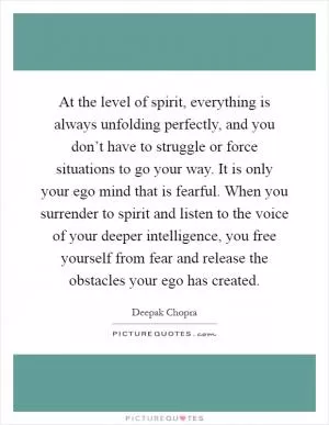 At the level of spirit, everything is always unfolding perfectly, and you don’t have to struggle or force situations to go your way. It is only your ego mind that is fearful. When you surrender to spirit and listen to the voice of your deeper intelligence, you free yourself from fear and release the obstacles your ego has created Picture Quote #1
