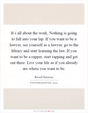It’s all about the work. Nothing is going to fall into your lap. If you want to be a lawyer, see yourself as a lawyer, go to the library and start learning the law. If you want to be a rapper, start rapping and get out there. Live your life as if you already are where you want to be Picture Quote #1
