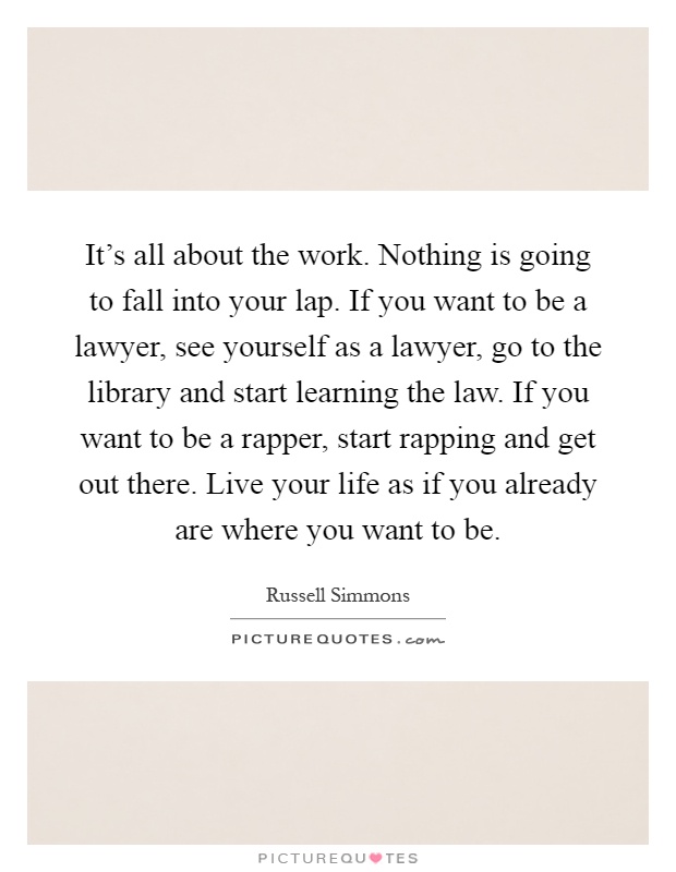 It's all about the work. Nothing is going to fall into your lap. If you want to be a lawyer, see yourself as a lawyer, go to the library and start learning the law. If you want to be a rapper, start rapping and get out there. Live your life as if you already are where you want to be Picture Quote #1