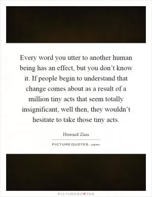 Every word you utter to another human being has an effect, but you don’t know it. If people begin to understand that change comes about as a result of a million tiny acts that seem totally insignificant, well then, they wouldn’t hesitate to take those tiny acts Picture Quote #1