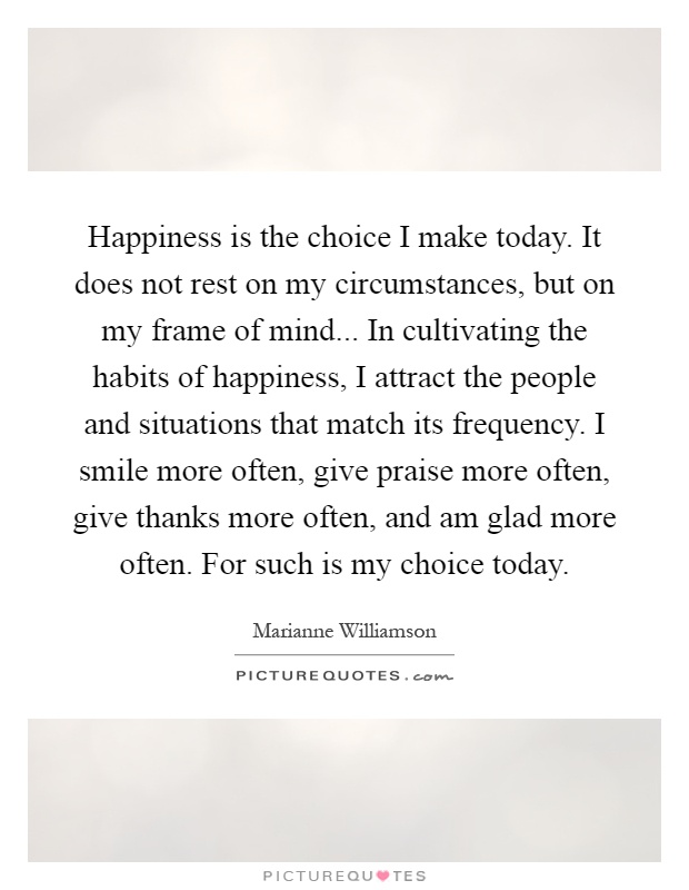 Happiness is the choice I make today. It does not rest on my circumstances, but on my frame of mind... In cultivating the habits of happiness, I attract the people and situations that match its frequency. I smile more often, give praise more often, give thanks more often, and am glad more often. For such is my choice today Picture Quote #1