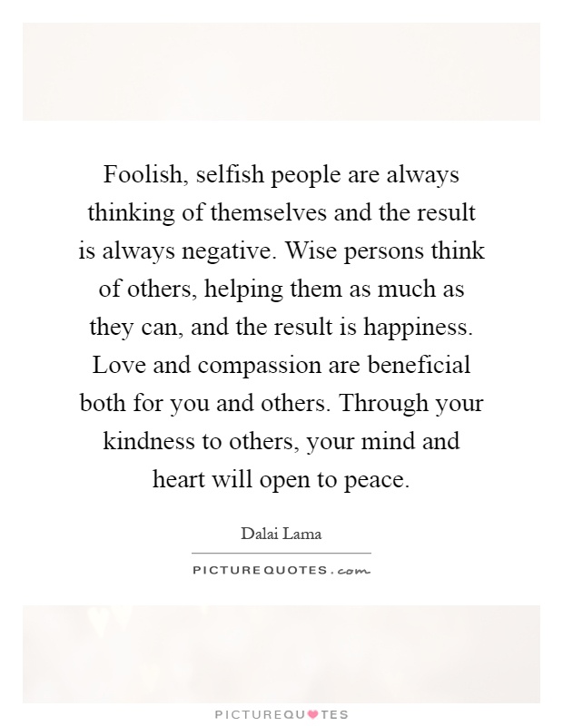 Foolish, selfish people are always thinking of themselves and the result is always negative. Wise persons think of others, helping them as much as they can, and the result is happiness. Love and compassion are beneficial both for you and others. Through your kindness to others, your mind and heart will open to peace Picture Quote #1
