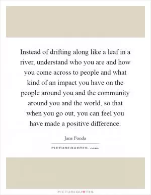 Instead of drifting along like a leaf in a river, understand who you are and how you come across to people and what kind of an impact you have on the people around you and the community around you and the world, so that when you go out, you can feel you have made a positive difference Picture Quote #1