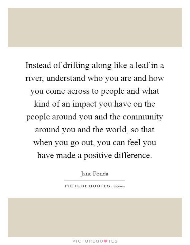 Instead of drifting along like a leaf in a river, understand who you are and how you come across to people and what kind of an impact you have on the people around you and the community around you and the world, so that when you go out, you can feel you have made a positive difference Picture Quote #1