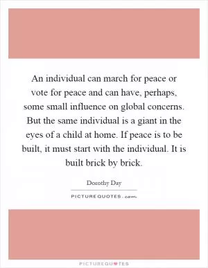 An individual can march for peace or vote for peace and can have, perhaps, some small influence on global concerns. But the same individual is a giant in the eyes of a child at home. If peace is to be built, it must start with the individual. It is built brick by brick Picture Quote #1